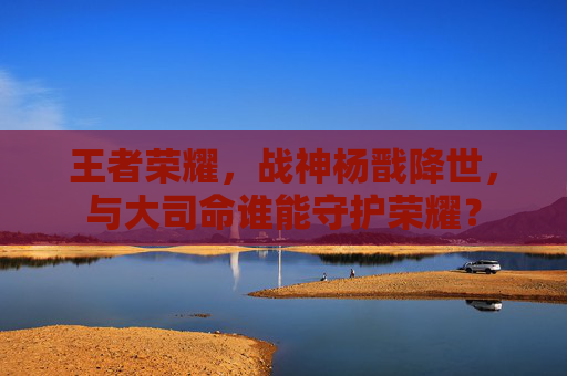 王者荣耀，战神杨戬降世，与大司命谁能守护荣耀？
