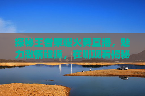 探秘王者荣耀火舞直播，魅力激情碰撞，在哪观看揭秘