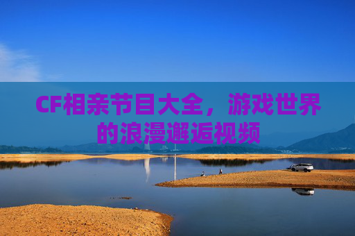 CF相亲节目大全，游戏世界的浪漫邂逅视频