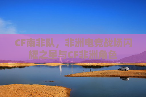 CF南非队，非洲电竞战场闪耀之星与CF非洲角色
