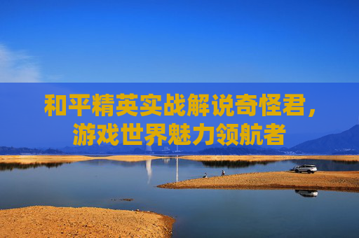和平精英实战解说奇怪君，游戏世界魅力领航者