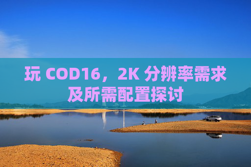 玩 COD16，2K 分辨率需求及所需配置探讨