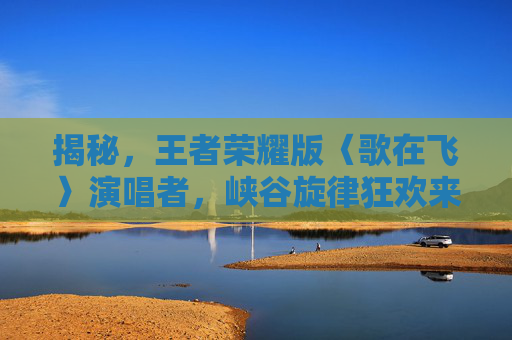揭秘，王者荣耀版〈歌在飞〉演唱者，峡谷旋律狂欢来袭！