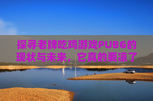 探寻老牌吃鸡游戏PUBG的现状与未来，它真的要凉了吗？