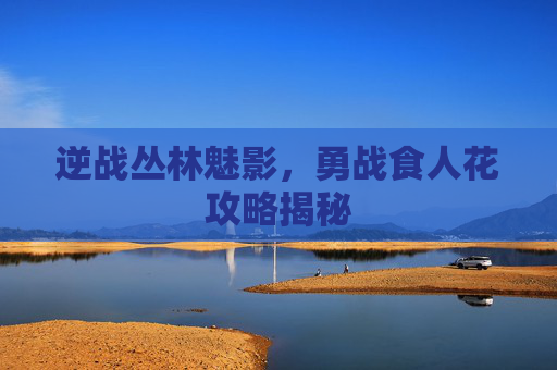 逆战丛林魅影，勇战食人花攻略揭秘
