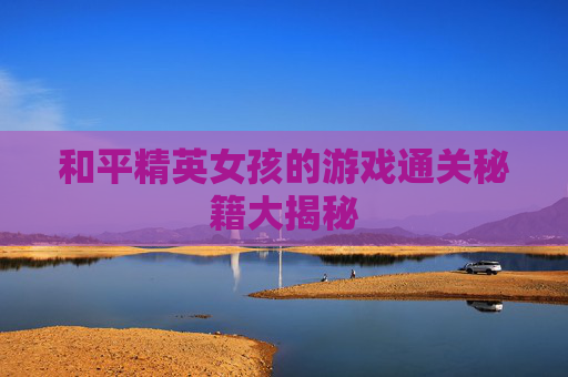 和平精英女孩的游戏通关秘籍大揭秘
