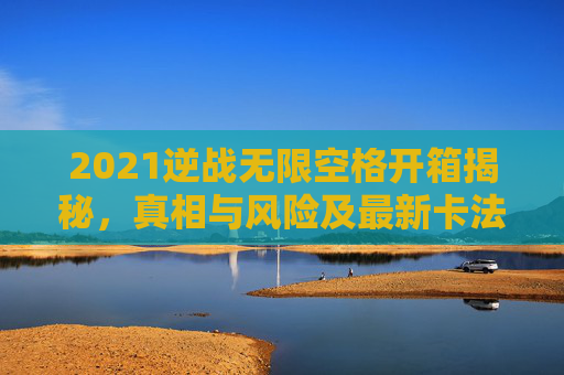 2021逆战无限空格开箱揭秘，真相与风险及最新卡法