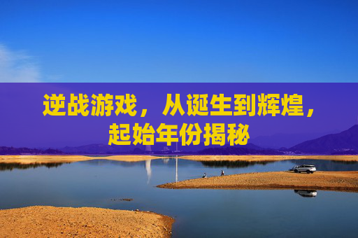 逆战游戏，从诞生到辉煌，起始年份揭秘