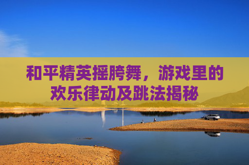 和平精英摇胯舞，游戏里的欢乐律动及跳法揭秘