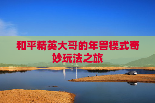 和平精英大哥的年兽模式奇妙玩法之旅