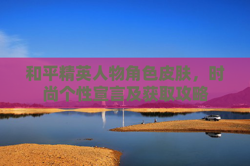 和平精英人物角色皮肤，时尚个性宣言及获取攻略