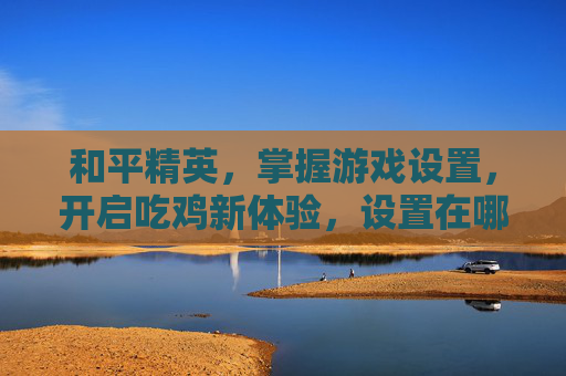 和平精英，掌握游戏设置，开启吃鸡新体验，设置在哪看这里！