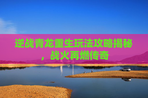 逆战青龙重生玩法攻略揭秘，战火再燃传奇